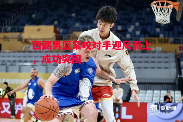 西藏男篮紧咬对手迎风而上，成功突围
