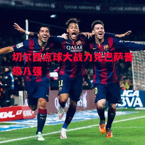 利记平台-切尔西点球大战力克巴萨晋级八强