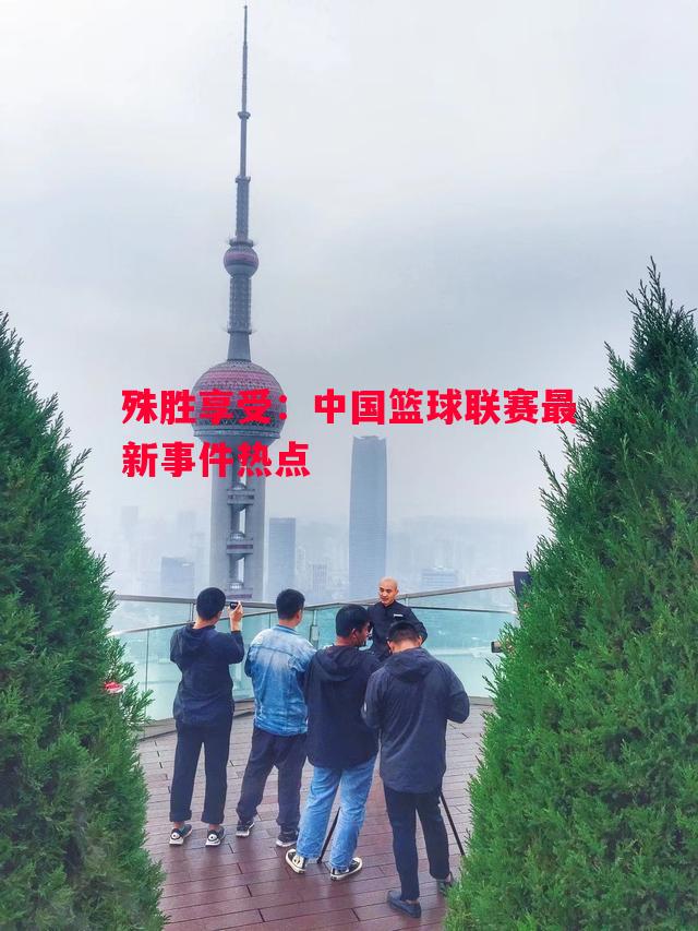 殊胜享受：中国篮球联赛最新事件热点