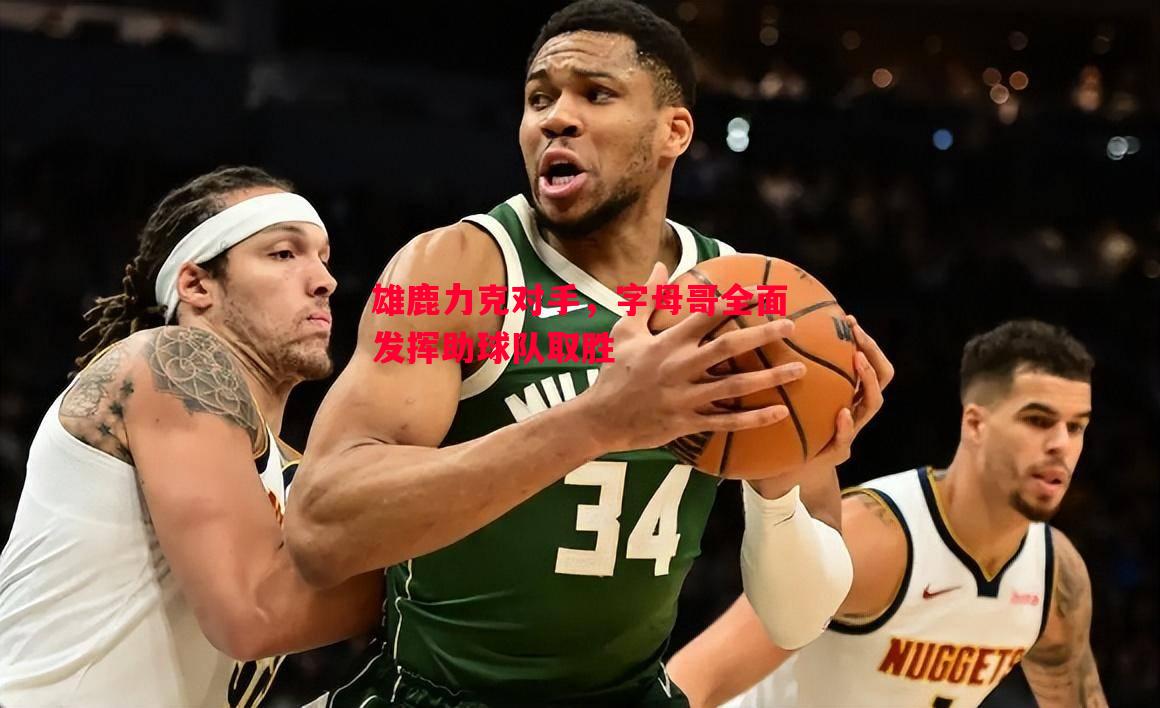 利记-雄鹿力克对手，字母哥全面发挥助球队取胜
